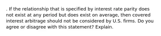 . If the relationship that is specified by interest rate parity does not exist at any period but does exist on average, then covered interest arbitrage should not be considered by U.S. firms. Do you agree or disagree with this statement? Explain.