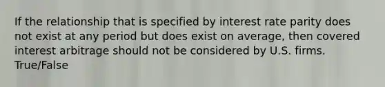 If the relationship that is specified by interest rate parity does not exist at any period but does exist on average, then covered interest arbitrage should not be considered by U.S. firms. True/False