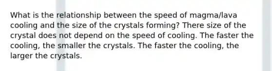 What is the relationship between the speed of magma/lava cooling and the size of the crystals forming? There size of the crystal does not depend on the speed of cooling. The faster the cooling, the smaller the crystals. The faster the cooling, the larger the crystals.