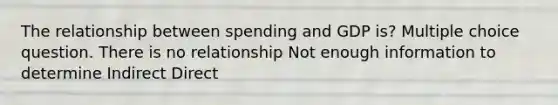 The relationship between spending and GDP is? Multiple choice question. There is no relationship Not enough information to determine Indirect Direct