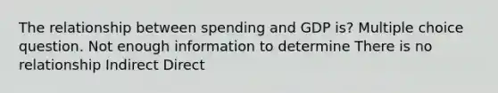 The relationship between spending and GDP is? Multiple choice question. Not enough information to determine There is no relationship Indirect Direct