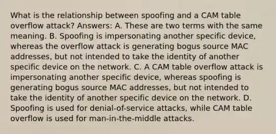 What is the relationship between spoofing and a CAM table overflow attack? Answers: A. These are two terms with the same meaning. B. Spoofing is impersonating another specific device, whereas the overflow attack is generating bogus source MAC addresses, but not intended to take the identity of another specific device on the network. C. A CAM table overflow attack is impersonating another specific device, whereas spoofing is generating bogus source MAC addresses, but not intended to take the identity of another specific device on the network. D. Spoofing is used for denial-of-service attacks, while CAM table overflow is used for man-in-the-middle attacks.