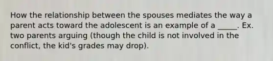 How the relationship between the spouses mediates the way a parent acts toward the adolescent is an example of a _____. Ex. two parents arguing (though the child is not involved in the conflict, the kid's grades may drop).