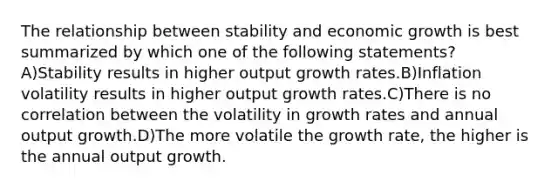 The relationship between stability and economic growth is best summarized by which one of the following statements? A)Stability results in higher output growth rates.B)Inflation volatility results in higher output growth rates.C)There is no correlation between the volatility in growth rates and annual output growth.D)The more volatile the growth rate, the higher is the annual output growth.