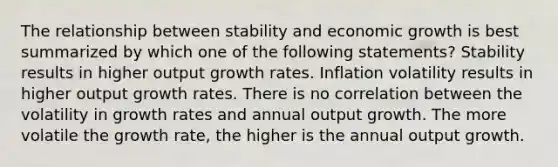 The relationship between stability and economic growth is best summarized by which one of the following statements? Stability results in higher output growth rates. Inflation volatility results in higher output growth rates. There is no correlation between the volatility in growth rates and annual output growth. The more volatile the growth rate, the higher is the annual output growth.