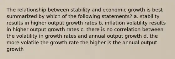 The relationship between stability and economic growth is best summarized by which of the following statements? a. stability results in higher output growth rates b. inflation volatility results in higher output growth rates c. there is no correlation between the volatility in growth rates and annual output growth d. the more volatile the growth rate the higher is the annual output growth