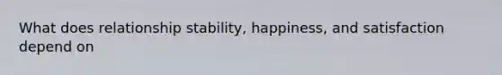 What does relationship stability, happiness, and satisfaction depend on