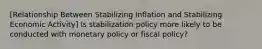 [Relationship Between Stabilizing Inflation and Stabilizing Economic Activity] Is stabilization policy more likely to be conducted with monetary policy or fiscal policy?