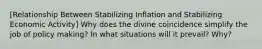 [Relationship Between Stabilizing Inflation and Stabilizing Economic Activity] Why does the divine coincidence simplify the job of policy making? In what situations will it prevail? Why?