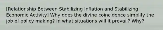 [Relationship Between Stabilizing Inflation and Stabilizing Economic Activity] Why does the divine coincidence simplify the job of policy making? In what situations will it prevail? Why?