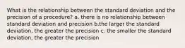 What is the relationship between the standard deviation and the precision of a procedure? a. there is no relationship between standard deviation and precision b.the larger the standard deviation, the greater the precision c. the smaller the standard deviation, the greater the precision