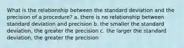 What is the relationship between the standard deviation and the precision of a procedure? a. there is no relationship between standard deviation and precision b. the smaller the standard deviation, the greater the precision c. the larger the standard deviation, the greater the precision