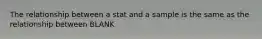 The relationship between a stat and a sample is the same as the relationship between BLANK
