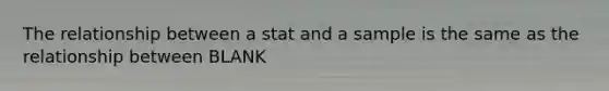 The relationship between a stat and a sample is the same as the relationship between BLANK