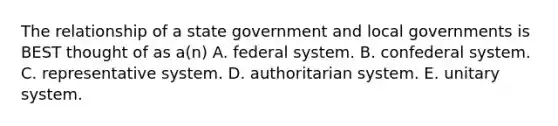 The relationship of a state government and local governments is BEST thought of as a(n) A. federal system. B. confederal system. C. representative system. D. authoritarian system. E. unitary system.