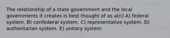 The relationship of a state government and the local governments it creates is best thought of as a(n) A) federal system. B) confederal system. C) representative system. D) authoritarian system. E) unitary system