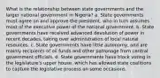 What is the relationship between state governments and the larger national government in Nigeria? a. State governments must agree on and approve the president, who in turn assumes most of the executive power of the national government. b. State governments have received advanced devolution of power in recent decades, taking over administration of local natural resources. c. State governments have little autonomy, and are mainly recipients of oil funds and other patronage from central government officials. d. State governments have block voting in the legislature's upper house, which has allowed state coalitions to capture the legislative process on some occasions.