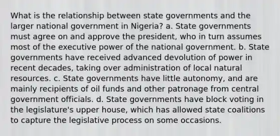 What is the relationship between state governments and the larger national government in Nigeria? a. State governments must agree on and approve the president, who in turn assumes most of the executive power of the national government. b. State governments have received advanced devolution of power in recent decades, taking over administration of local natural resources. c. State governments have little autonomy, and are mainly recipients of oil funds and other patronage from central government officials. d. State governments have block voting in the legislature's upper house, which has allowed state coalitions to capture the legislative process on some occasions.