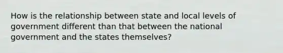 How is the relationship between state and local levels of government different than that between the national government and the states themselves?