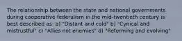 The relationship between the state and national governments during cooperative federalism in the mid-twentieth century is best described as: a) "Distant and cold" b) "Cynical and mistrustful" c) "Allies not enemies" d) "Reforming and evolving"