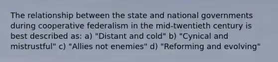 The relationship between the state and national governments during cooperative federalism in the mid-twentieth century is best described as: a) "Distant and cold" b) "Cynical and mistrustful" c) "Allies not enemies" d) "Reforming and evolving"