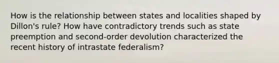 How is the relationship between states and localities shaped by Dillon's rule? How have contradictory trends such as state preemption and second-order devolution characterized the recent history of intrastate federalism?