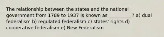 The relationship between the states and the national government from 1789 to 1937 is known as __________? a) dual federalism b) regulated federalism c) states' rights d) cooperative federalism e) New Federalism