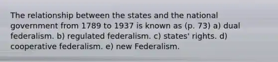 The relationship between the states and the national government from 1789 to 1937 is known as (p. 73) a) dual federalism. b) regulated federalism. c) states' rights. d) cooperative federalism. e) new Federalism.