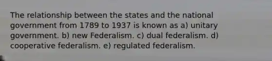 The relationship between the states and the national government from 1789 to 1937 is known as a) unitary government. b) new Federalism. c) dual federalism. d) cooperative federalism. e) regulated federalism.