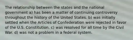 The relationship between the states and the national government a) has been a matter of continuing controversy throughout the history of the United States. b) was initially settled when the Articles of Confederation were rejected in favor of the U.S. Constitution. c) was resolved for all time by the Civil War. d) was not a problem in a federal system.