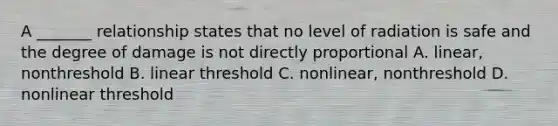 A _______ relationship states that no level of radiation is safe and the degree of damage is not directly proportional A. linear, nonthreshold B. linear threshold C. nonlinear, nonthreshold D. nonlinear threshold