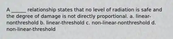 A ______ relationship states that no level of radiation is safe and the degree of damage is not directly proportional. a. linear-nonthreshold b. linear-threshold c. non-linear-nonthreshold d. non-linear-threshold