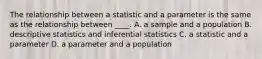 The relationship between a statistic and a parameter is the same as the relationship between ____. A. a sample and a population B. descriptive statistics and inferential statistics C. a statistic and a parameter D. a parameter and a population