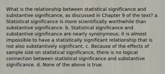 What is the relationship between statistical significance and substantive significance, as discussed in Chapter 9 of the text? a. Statistical significance is more scientifically worthwhile than substantive significance. b. Statistical significance and substantive significance are nearly synonymous; it is almost impossible to have a statistically significant relationship that is not also substantively significant. c. Because of the effects of sample size on statistical significance, there is no logical connection between statistical significance and substantive significance. d. None of the above is true.