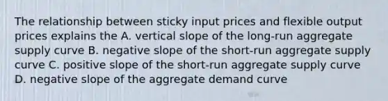 The relationship between sticky input prices and flexible output prices explains the A. vertical slope of the long-run aggregate supply curve B. negative slope of the short-run aggregate supply curve C. positive slope of the short-run aggregate supply curve D. negative slope of the aggregate demand curve