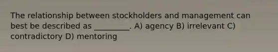 The relationship between stockholders and management can best be described as _________. A) agency B) irrelevant C) contradictory D) mentoring