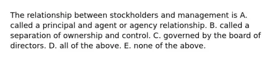 The relationship between stockholders and management is A. called a principal and agent or agency relationship. B. called a separation of ownership and control. C. governed by the board of directors. D. all of the above. E. none of the above.