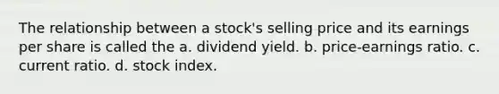 The relationship between a stock's selling price and its earnings per share is called the a. dividend yield. b. price-earnings ratio. c. current ratio. d. stock index.