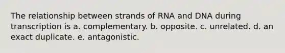 The relationship between strands of RNA and DNA during transcription is a. complementary. b. opposite. c. unrelated. d. an exact duplicate. e. antagonistic.