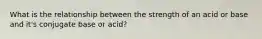 What is the relationship between the strength of an acid or base and it's conjugate base or acid?