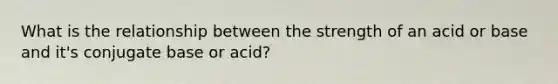 What is the relationship between the strength of an acid or base and it's conjugate base or acid?