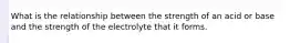 What is the relationship between the strength of an acid or base and the strength of the electrolyte that it forms.