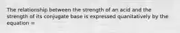 The relationship between the strength of an acid and the strength of its conjugate base is expressed quanitatively by the equation =