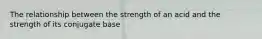 The relationship between the strength of an acid and the strength of its conjugate base