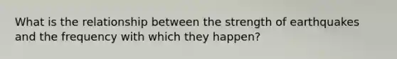 What is the relationship between the strength of earthquakes and the frequency with which they happen?