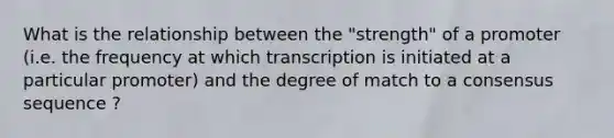 What is the relationship between the "strength" of a promoter (i.e. the frequency at which transcription is initiated at a particular promoter) and the degree of match to a consensus sequence ?