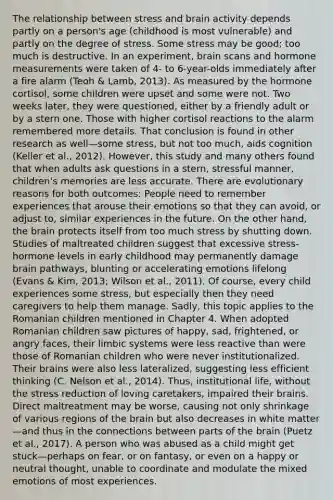 The relationship between stress and brain activity depends partly on a person's age (childhood is most vulnerable) and partly on the degree of stress. Some stress may be good; too much is destructive. In an experiment, brain scans and hormone measurements were taken of 4- to 6-year-olds immediately after a fire alarm (Teoh & Lamb, 2013). As measured by the hormone cortisol, some children were upset and some were not. Two weeks later, they were questioned, either by a friendly adult or by a stern one. Those with higher cortisol reactions to the alarm remembered more details. That conclusion is found in other research as well—some stress, but not too much, aids cognition (Keller et al., 2012). However, this study and many others found that when adults ask questions in a stern, stressful manner, children's memories are less accurate. There are evolutionary reasons for both outcomes: People need to remember experiences that arouse their emotions so that they can avoid, or adjust to, similar experiences in the future. On the other hand, the brain protects itself from too much stress by shutting down. Studies of maltreated children suggest that excessive stress-hormone levels in early childhood may permanently damage brain pathways, blunting or accelerating emotions lifelong (Evans & Kim, 2013; Wilson et al., 2011). Of course, every child experiences some stress, but especially then they need caregivers to help them manage. Sadly, this topic applies to the Romanian children mentioned in Chapter 4. When adopted Romanian children saw pictures of happy, sad, frightened, or angry faces, their limbic systems were less reactive than were those of Romanian children who were never institutionalized. Their brains were also less lateralized, suggesting less efficient thinking (C. Nelson et al., 2014). Thus, institutional life, without the stress reduction of loving caretakers, impaired their brains. Direct maltreatment may be worse, causing not only shrinkage of various regions of the brain but also decreases in white matter—and thus in the connections between parts of the brain (Puetz et al., 2017). A person who was abused as a child might get stuck—perhaps on fear, or on fantasy, or even on a happy or neutral thought, unable to coordinate and modulate the mixed emotions of most experiences.