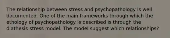 The relationship between stress and psychopathology is well documented. One of the main frameworks through which the ethology of psychopathology is described is through the diathesis-stress model. The model suggest which relationships?