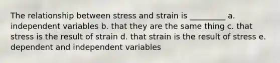 The relationship between stress and strain is _________ a. independent variables b. that they are the same thing c. that stress is the result of strain d. that strain is the result of stress e. dependent and independent variables