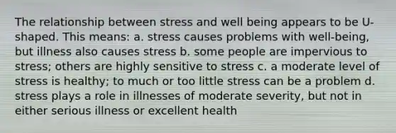 The relationship between stress and well being appears to be U-shaped. This means: a. stress causes problems with well-being, but illness also causes stress b. some people are impervious to stress; others are highly sensitive to stress c. a moderate level of stress is healthy; to much or too little stress can be a problem d. stress plays a role in illnesses of moderate severity, but not in either serious illness or excellent health